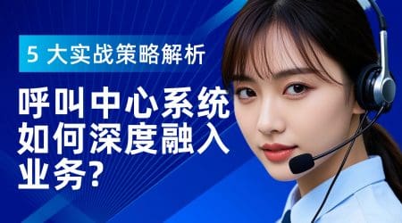 呼叫中心系统如何深度融入业务？5 大实战策略解析