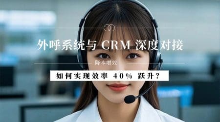 外呼系统与 CRM 深度对接：如何实现效率 40% 跃升？
